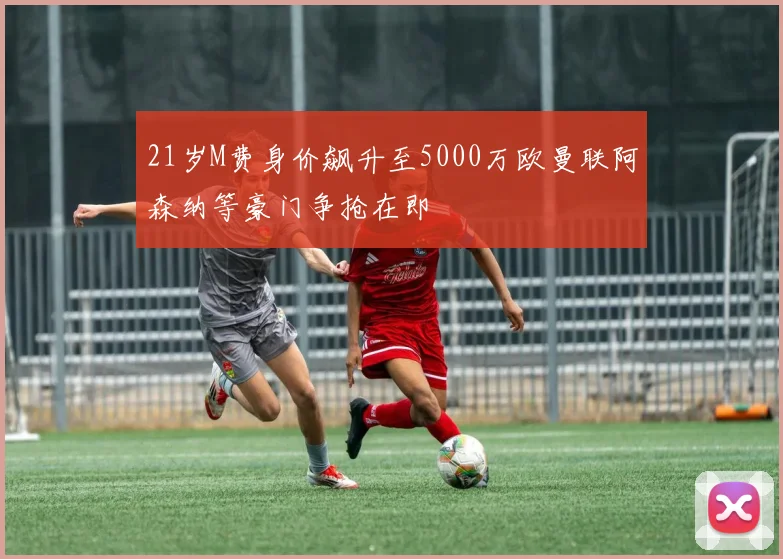 21岁M费身价飙升至5000万欧曼联阿森纳等豪门争抢在即