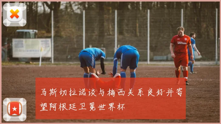 马斯切拉诺谈与梅西关系良好并寄望阿根廷卫冕世界杯