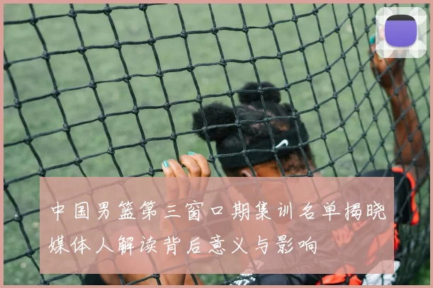 中国男篮第三窗口期集训名单揭晓媒体人解读背后意义与影响