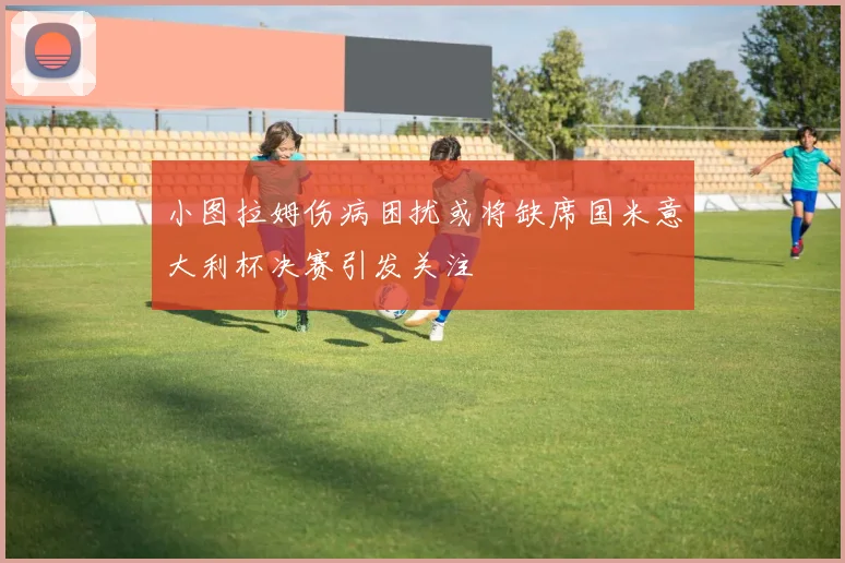 小图拉姆伤病困扰或将缺席国米意大利杯决赛引发关注