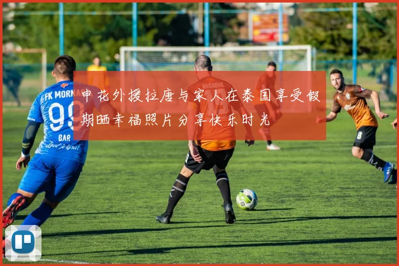 申花外援拉唐与家人在泰国享受假期晒幸福照片分享快乐时光