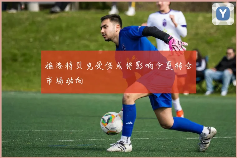 施洛特贝克受伤或将影响今夏转会市场动向
