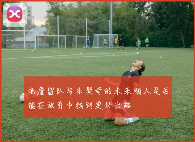 老詹留队与东契奇的未来湖人是否能在放弃中找到更好出路