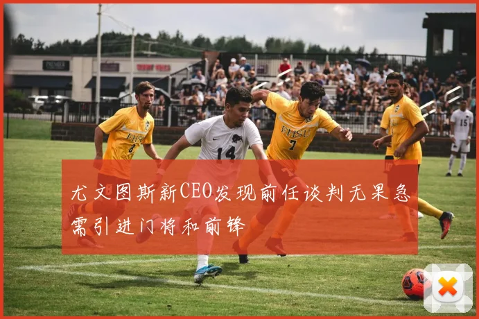 尤文图斯新CEO发现前任谈判无果急需引进门将和前锋