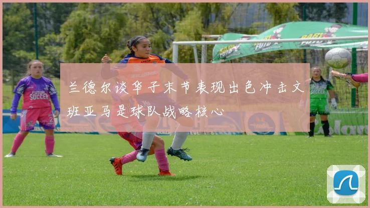 兰德尔谈华子末节表现出色冲击文班亚马是球队战略核心