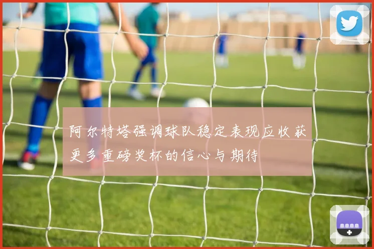 阿尔特塔强调球队稳定表现应收获更多重磅奖杯的信心与期待