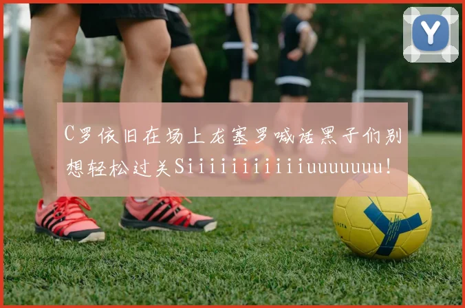 C罗依旧在场上龙塞罗喊话黑子们别想轻松过关Siiiiiiiiiiiuuuuuuu！