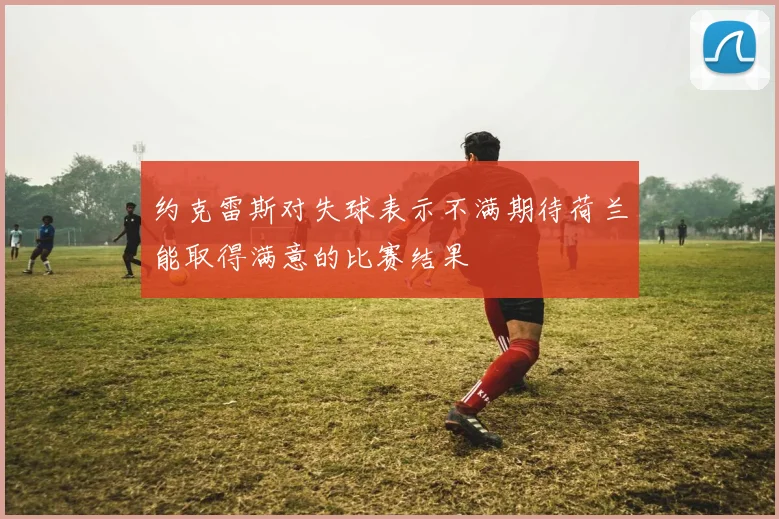 约克雷斯对失球表示不满期待荷兰能取得满意的比赛结果