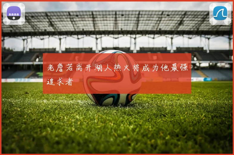 老詹若离开湖人热火将成为他最强追求者