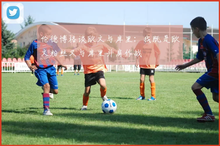 伦德博格谈欧文与库里：我既是欧文粉丝又与库里并肩作战