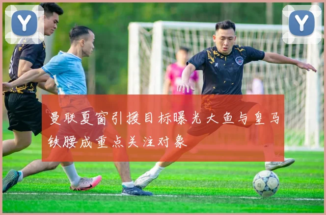 曼联夏窗引援目标曝光大鱼与皇马铁腰成重点关注对象