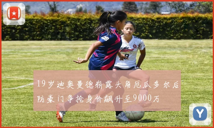 19岁迪奥曼德崭露头角厄瓜多尔后防豪门争抢身价飙升至9000万