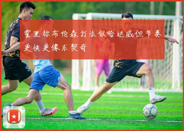 霍里称布伦森打法似哈达威但节奏更快更像东契奇