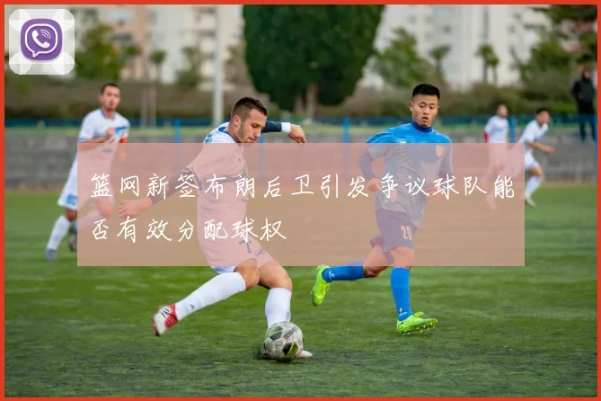 篮网新签布朗后卫引发争议球队能否有效分配球权