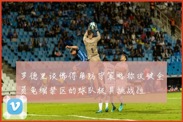 罗德里谈佛得角防守策略称攻破全员龟缩禁区的球队极具挑战性