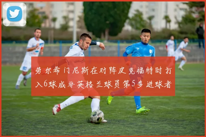 劳尔希门尼斯在对阵皮克福特时打入6球成非英格兰球员第5多进球者