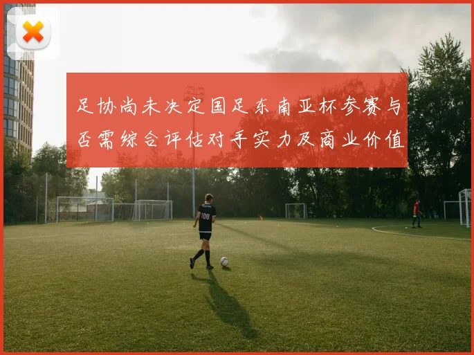 足协尚未决定国足东南亚杯参赛与否需综合评估对手实力及商业价值